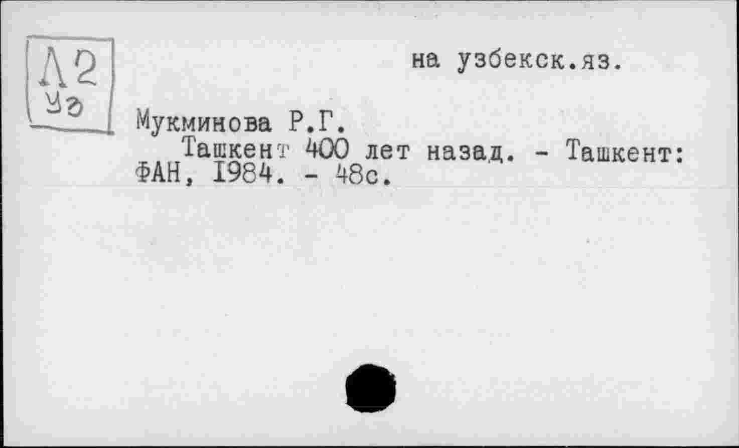 ﻿Л 2
на узбекск.яз.
Мукминова Р.Г.
Ташкент 400 лет назад. - Ташкент: ФАН, 1984. - 48с.